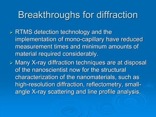 Breakthroughs for diffraction
 RTMS detection technology and the
implementation of mono-capillary have reduced
measurement times and minimum amounts of
material required considerably.
 Many X-ray diffraction techniques are at disposal
of the nanoscientist now for the structural
characterization of the nanomaterials, such as
high-resolution diffraction, reflectometry, small-
angle X-ray scattering and line profile analysis.
 