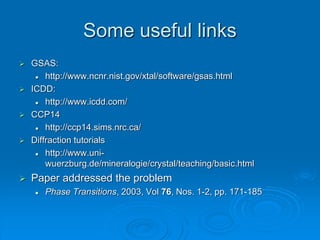 Some useful links
 GSAS:
 http://www.ncnr.nist.gov/xtal/software/gsas.html
 ICDD:
 http://www.icdd.com/
 CCP14
 http://ccp14.sims.nrc.ca/
 Diffraction tutorials
 http://www.uni-
wuerzburg.de/mineralogie/crystal/teaching/basic.html
 Paper addressed the problem
 Phase Transitions, 2003, Vol 76, Nos. 1-2, pp. 171-185
 