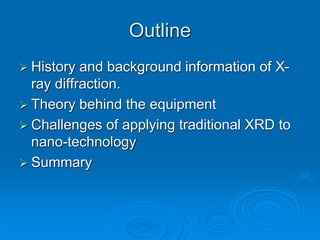Outline
 History and background information of X-
ray diffraction.
 Theory behind the equipment
 Challenges of applying traditional XRD to
nano-technology
 Summary
 