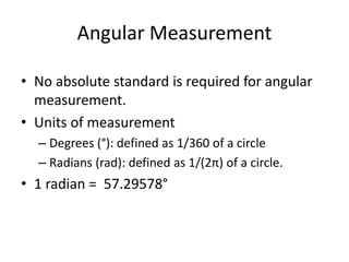 Angular Measurement
• No absolute standard is required for angular
measurement.
• Units of measurement
– Degrees (°): defined as 1/360 of a circle
– Radians (rad): defined as 1/(2π) of a circle.
• 1 radian = 57.29578°
 