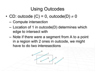 Using Outcodes
• CD: outcode (C) = 0, outcode(D)  0
– Compute intersection
– Location of 1 in outcode(D) determines which
edge to intersect with
– Note if there were a segment from A to a point
in a region with 2 ones in outcode, we might
have to do two interesections
 