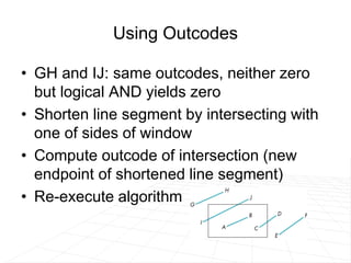 Using Outcodes
• GH and IJ: same outcodes, neither zero
but logical AND yields zero
• Shorten line segment by intersecting with
one of sides of window
• Compute outcode of intersection (new
endpoint of shortened line segment)
• Re-execute algorithm
 