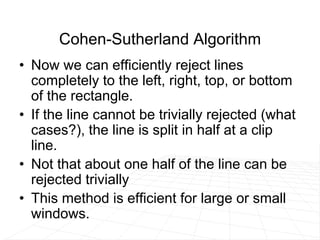 Cohen-Sutherland Algorithm
• Now we can efficiently reject lines
completely to the left, right, top, or bottom
of the rectangle.
• If the line cannot be trivially rejected (what
cases?), the line is split in half at a clip
line.
• Not that about one half of the line can be
rejected trivially
• This method is efficient for large or small
windows.
 