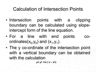 Calculation of Intersection Points
• Intersection points with a clipping
boundary can be calculated using slope-
intercept form of the line equation.
• For a line with end points co-
ordinates(x0,y0) and (x1,y1).
• The y co-ordinate of the intersection point
with a vertical boundary can be obtained
with the calculation
y= y1 +m ( x – x1)
 
