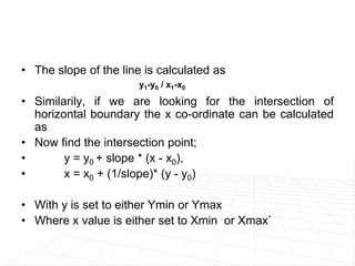 • The slope of the line is calculated as
• Similarily, if we are looking for the intersection of
horizontal boundary the x co-ordinate can be calculated
as
• Now find the intersection point;
• y = y0 + slope * (x - x0),
• x = x0 + (1/slope)* (y - y0)
• With y is set to either Ymin or Ymax
• Where x value is either set to Xmin or Xmax`
y1-y0 / x1-x0
 