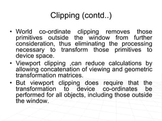 Clipping (contd..)
• World co-ordinate clipping removes those
primitives outside the window from further
consideration, thus eliminating the processing
necessary to transform those primitives to
device space.
• Viewport clipping ,can reduce calculations by
allowing concatenation of viewing and geometric
transformation matrices.
• But viewport clipping does require that the
transformation to device co-ordinates be
performed for all objects, including those outside
the window.
 