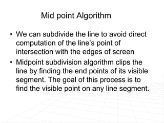 Mid point Algorithm
• We can subdivide the line to avoid direct
computation of the line’s point of
intersection with the edges of screen
• Midpoint subdivision algorithm clips the
line by finding the end points of its visible
segment. The goal of this process is to
find the visible point on any line segment.
 