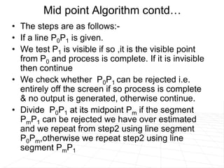 • The steps are as follows:-
• If a line P0P1 is given.
• We test P1 is visible if so ,it is the visible point
from P0 and process is complete. If it is invisible
then continue
• We check whether P0P1 can be rejected i.e.
entirely off the screen if so process is complete
& no output is generated, otherwise continue.
• Divide P0P1 at its midpoint Pm if the segment
PmP1 can be rejected we have over estimated
and we repeat from step2 using line segment
P0Pm,otherwise we repeat step2 using line
segment PmP1
Mid point Algorithm contd…
 
