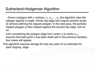 Sutherland-Hodgeman Algorithm
Given a polygon with n vertices, v1, v2,…, vn, the algorithm clips the
polygon against a single, infinite clip edge and outputs another series
of vertices defining the clipped polygon. In the next pass, the partially
clipped polygon is then clipped against the second clip edge, and so
on.
Let’s considering the polygon edge from vertex vi to vertex vi+1.
Assume that start point vi has been dealt with in the previous iteration,
four cases will appear.
This algorithm requires storage for only two pairs of co-ordinates for
each clipping edge
 