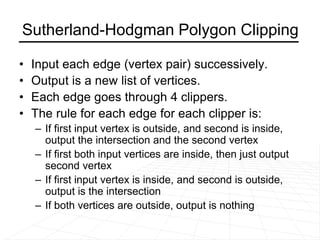 Sutherland-Hodgman Polygon Clipping
• Input each edge (vertex pair) successively.
• Output is a new list of vertices.
• Each edge goes through 4 clippers.
• The rule for each edge for each clipper is:
– If first input vertex is outside, and second is inside,
output the intersection and the second vertex
– If first both input vertices are inside, then just output
second vertex
– If first input vertex is inside, and second is outside,
output is the intersection
– If both vertices are outside, output is nothing
 