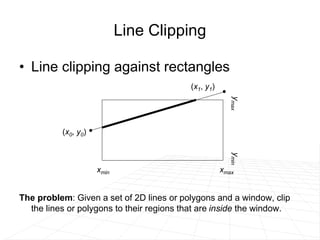 Line Clipping
• Line clipping against rectangles
The problem: Given a set of 2D lines or polygons and a window, clip
the lines or polygons to their regions that are inside the window.
(x1, y1)
xmin xmax
y
max
y
min
(x0, y0)
 