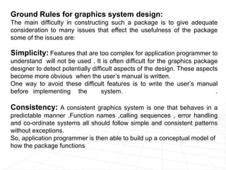 Ground Rules for graphics system design:
The main difficulty in constructing such a package is to give adequate
consideration to many issues that effect the usefulness of the package
some of the issues are:
Simplicity: Features that are too complex for application programmer to
understand will not be used . It is often difficult for the graphics package
designer to detect potentially difficult aspects of the design. These aspects
become more obvious when the user’s manual is written.
One way to avoid these difficult features is to write the user’s manual
before implementing the system. .
Consistency: A consistent graphics system is one that behaves in a
predictable manner .Function names ,calling sequences , error handling
and co-ordinate systems all should follow simple and consistent patterns
without exceptions.
So, application programmer is then able to build up a conceptual model of
how the package functions
 