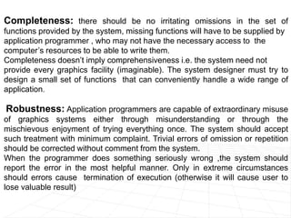 Completeness: there should be no irritating omissions in the set of
functions provided by the system, missing functions will have to be supplied by
application programmer , who may not have the necessary access to the
computer’s resources to be able to write them.
Completeness doesn’t imply comprehensiveness i.e. the system need not
provide every graphics facility (imaginable). The system designer must try to
design a small set of functions that can conveniently handle a wide range of
application.
Robustness: Application programmers are capable of extraordinary misuse
of graphics systems either through misunderstanding or through the
mischievous enjoyment of trying everything once. The system should accept
such treatment with minimum complaint. Trivial errors of omission or repetition
should be corrected without comment from the system.
When the programmer does something seriously wrong ,the system should
report the error in the most helpful manner. Only in extreme circumstances
should errors cause termination of execution (otherwise it will cause user to
lose valuable result)
 