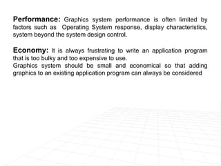 Performance: Graphics system performance is often limited by
factors such as Operating System response, display characteristics,
system beyond the system design control.
Economy: It is always frustrating to write an application program
that is too bulky and too expensive to use.
Graphics system should be small and economical so that adding
graphics to an existing application program can always be considered
 