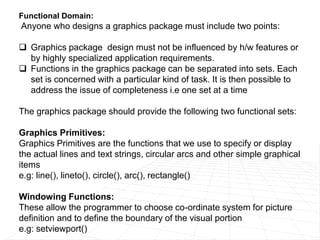 Functional Domain:
Anyone who designs a graphics package must include two points:
 Graphics package design must not be influenced by h/w features or
by highly specialized application requirements.
 Functions in the graphics package can be separated into sets. Each
set is concerned with a particular kind of task. It is then possible to
address the issue of completeness i.e one set at a time
The graphics package should provide the following two functional sets:
Graphics Primitives:
Graphics Primitives are the functions that we use to specify or display
the actual lines and text strings, circular arcs and other simple graphical
items
e.g: line(), lineto(), circle(), arc(), rectangle()
Windowing Functions:
These allow the programmer to choose co-ordinate system for picture
definition and to define the boundary of the visual portion
e.g: setviewport()
 