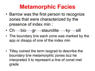 Metamorphic Facies
• Barrow was the first person to recognize
zones that were characterized by the
presence of index min :
• Ch bio gr staurolite ky sill
• The boundary b/w each zone was marked by the
app or disapp of one of the index min
• Tilley coined the term isograd to describe the
boundary b/w metamorphic zones bcz he
interpreted it to represent a line of const met
grade
 