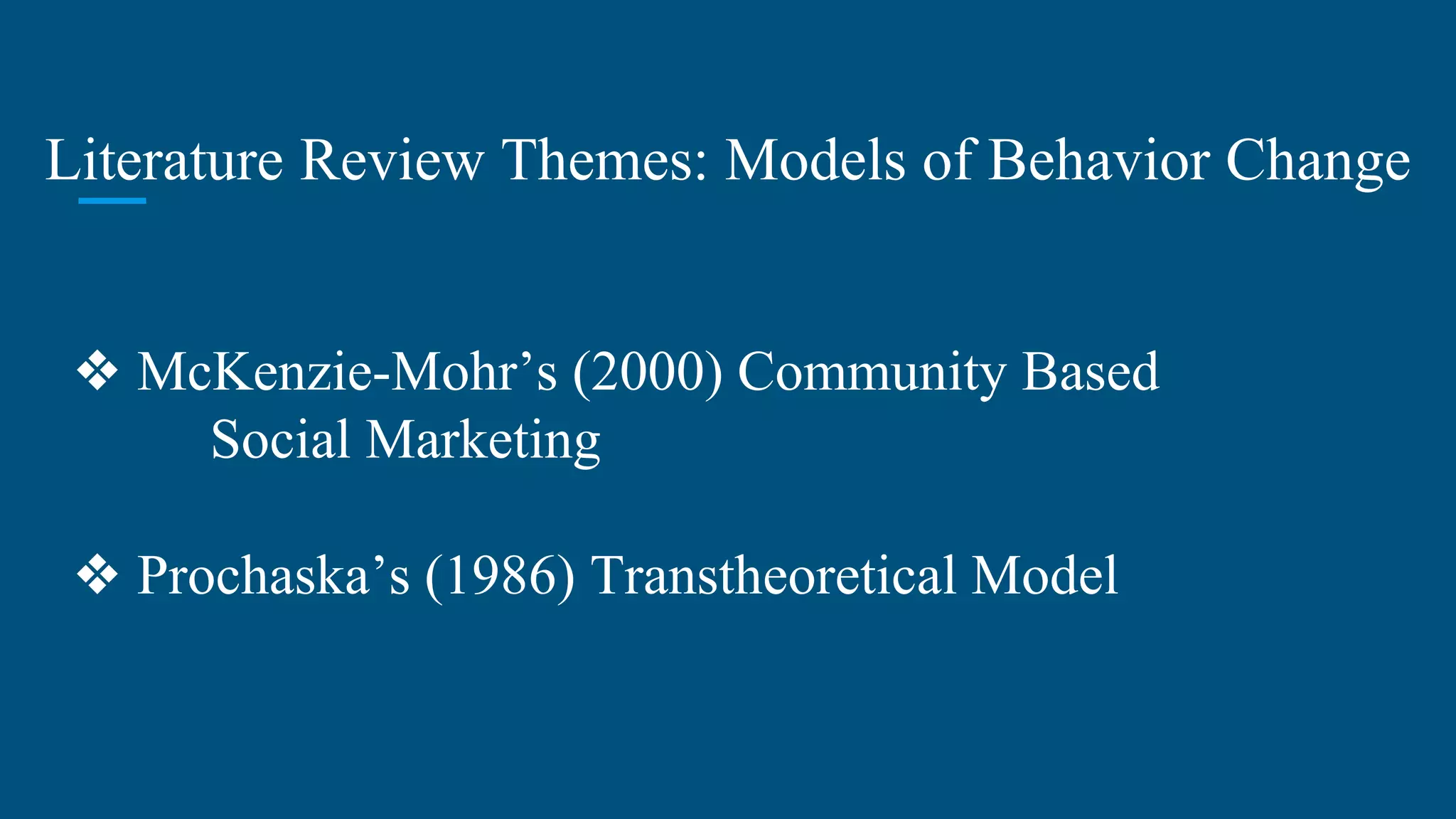 Literature Review Themes: Models of Behavior Change
❖ McKenzie-Mohr’s (2000) Community Based
Social Marketing
❖ Prochaska’s (1986) Transtheoretical Model
 