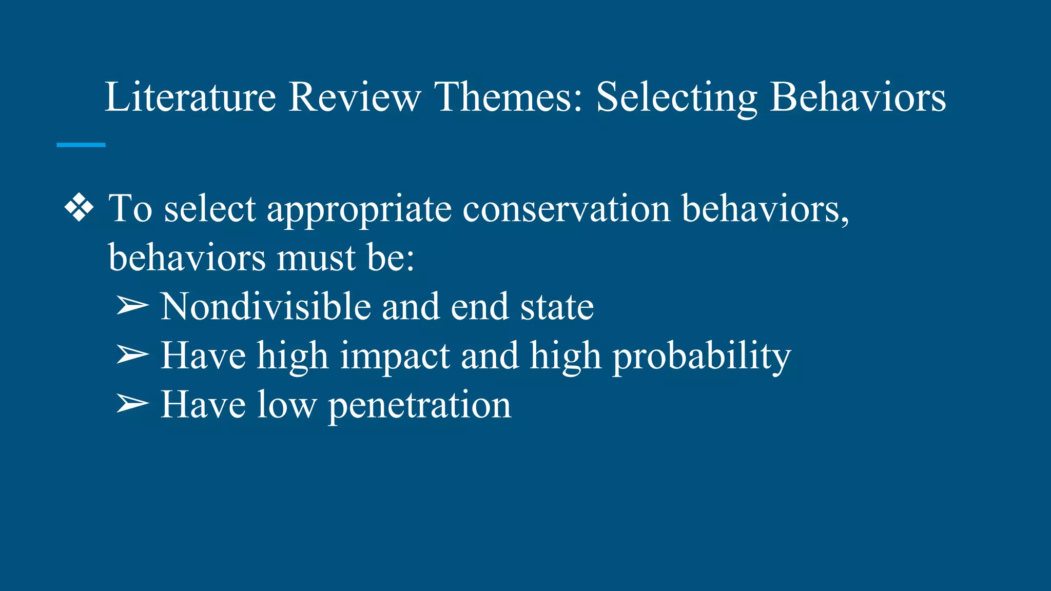 Literature Review Themes: Selecting Behaviors
❖ To select appropriate conservation behaviors,
behaviors must be:
➢ Nondivisible and end state
➢ Have high impact and high probability
➢ Have low penetration
 