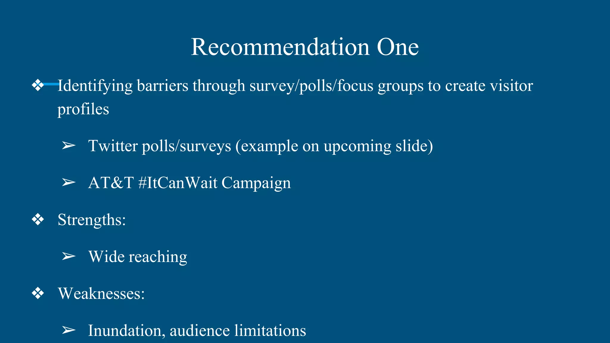 Recommendation One
❖ Identifying barriers through survey/polls/focus groups to create visitor
profiles
➢ Twitter polls/surveys (example on upcoming slide)
➢ AT&T #ItCanWait Campaign
❖ Strengths:
➢ Wide reaching
❖ Weaknesses:
➢ Inundation, audience limitations
 