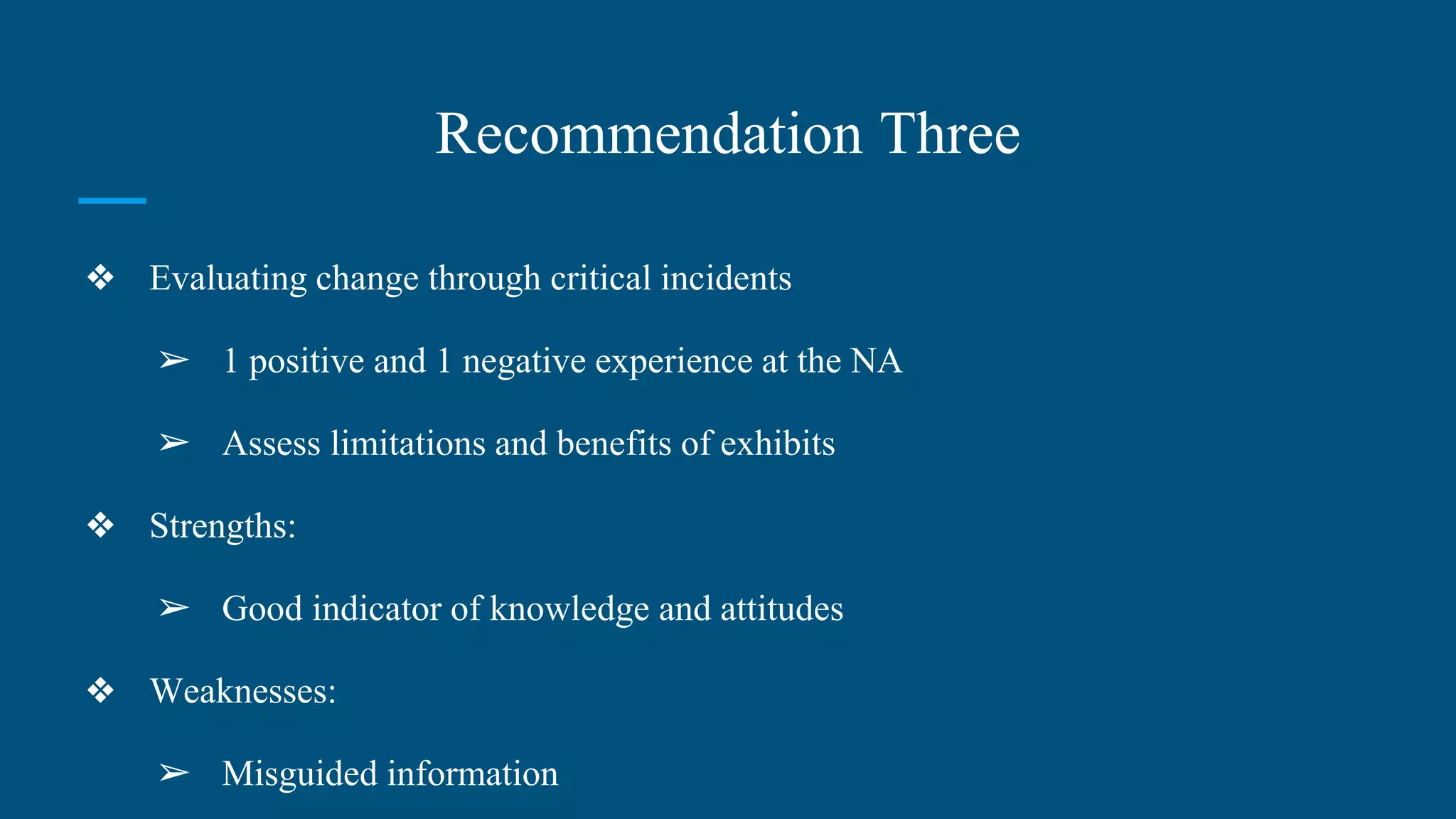 Recommendation Three
❖ Evaluating change through critical incidents
➢ 1 positive and 1 negative experience at the NA
➢ Assess limitations and benefits of exhibits
❖ Strengths:
➢ Good indicator of knowledge and attitudes
❖ Weaknesses:
➢ Misguided information
 
