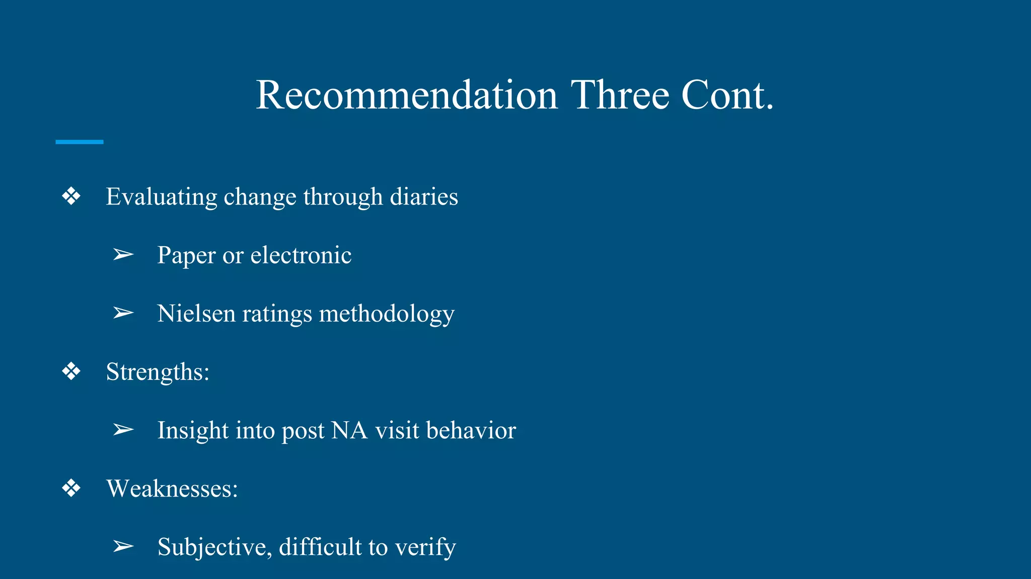 Recommendation Three Cont.
❖ Evaluating change through diaries
➢ Paper or electronic
➢ Nielsen ratings methodology
❖ Strengths:
➢ Insight into post NA visit behavior
❖ Weaknesses:
➢ Subjective, difficult to verify
 