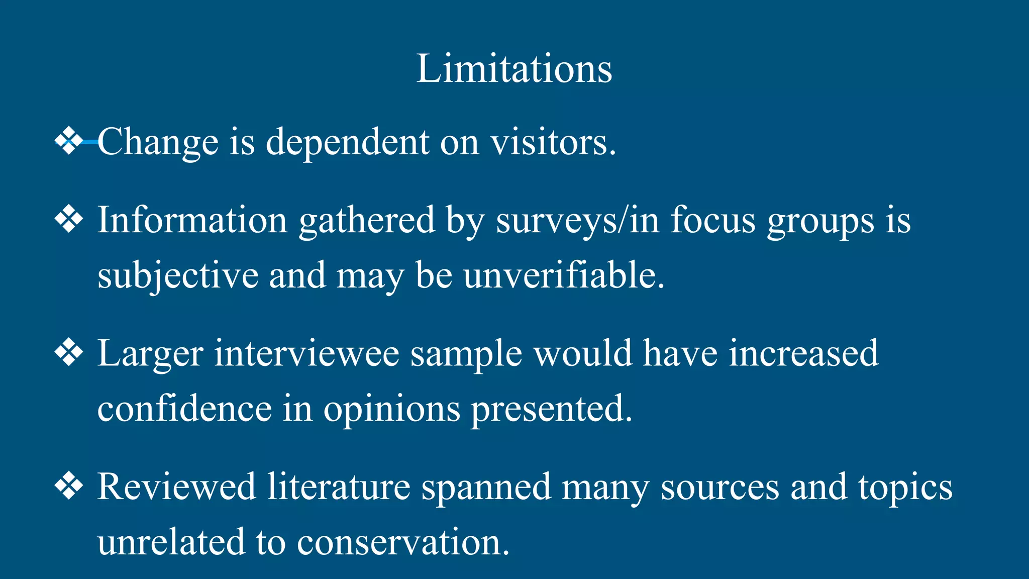 Limitations
❖ Change is dependent on visitors.
❖ Information gathered by surveys/in focus groups is
subjective and may be unverifiable.
❖ Larger interviewee sample would have increased
confidence in opinions presented.
❖ Reviewed literature spanned many sources and topics
unrelated to conservation.
 