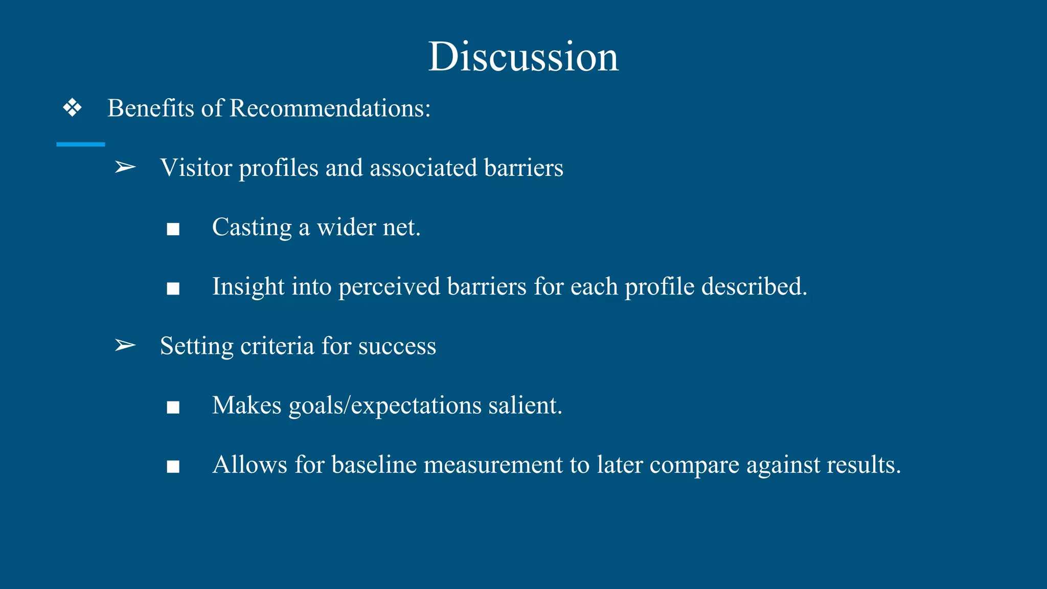Discussion
❖ Benefits of Recommendations:
➢ Visitor profiles and associated barriers
■ Casting a wider net.
■ Insight into perceived barriers for each profile described.
➢ Setting criteria for success
■ Makes goals/expectations salient.
■ Allows for baseline measurement to later compare against results.
 
