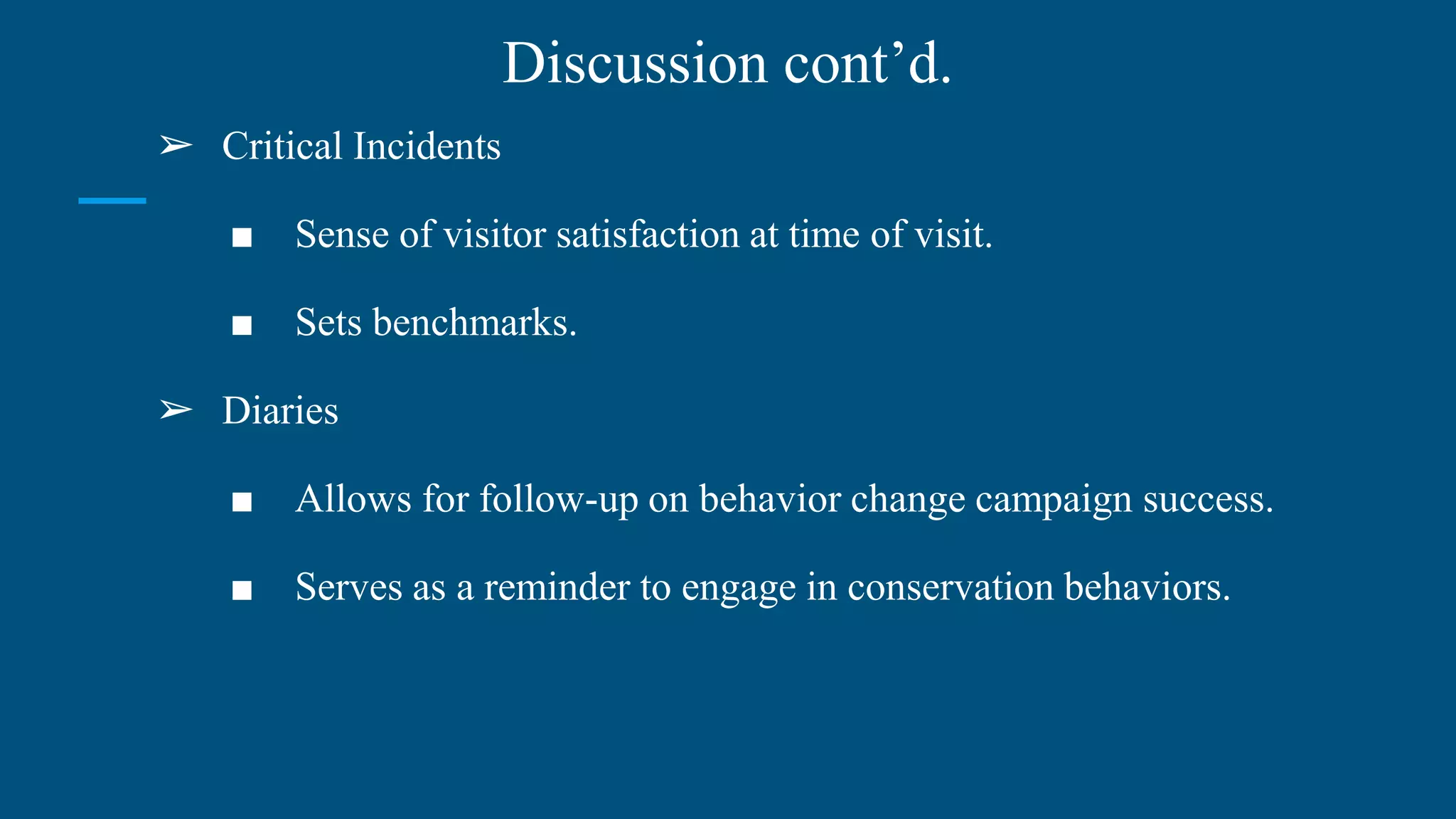 Discussion cont’d.
➢ Critical Incidents
■ Sense of visitor satisfaction at time of visit.
■ Sets benchmarks.
➢ Diaries
■ Allows for follow-up on behavior change campaign success.
■ Serves as a reminder to engage in conservation behaviors.
 