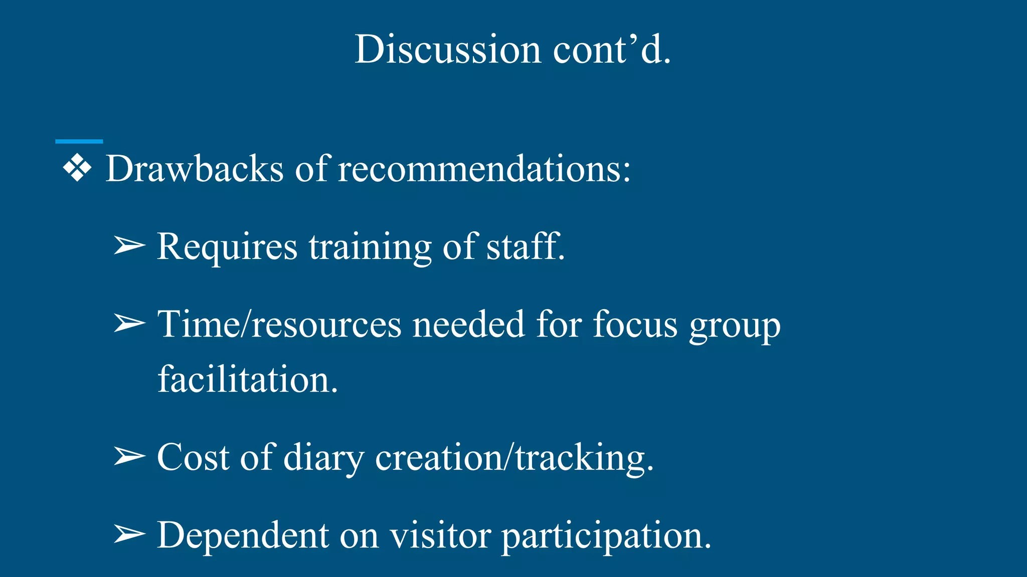 Discussion cont’d.
❖ Drawbacks of recommendations:
➢ Requires training of staff.
➢ Time/resources needed for focus group
facilitation.
➢ Cost of diary creation/tracking.
➢ Dependent on visitor participation.
 