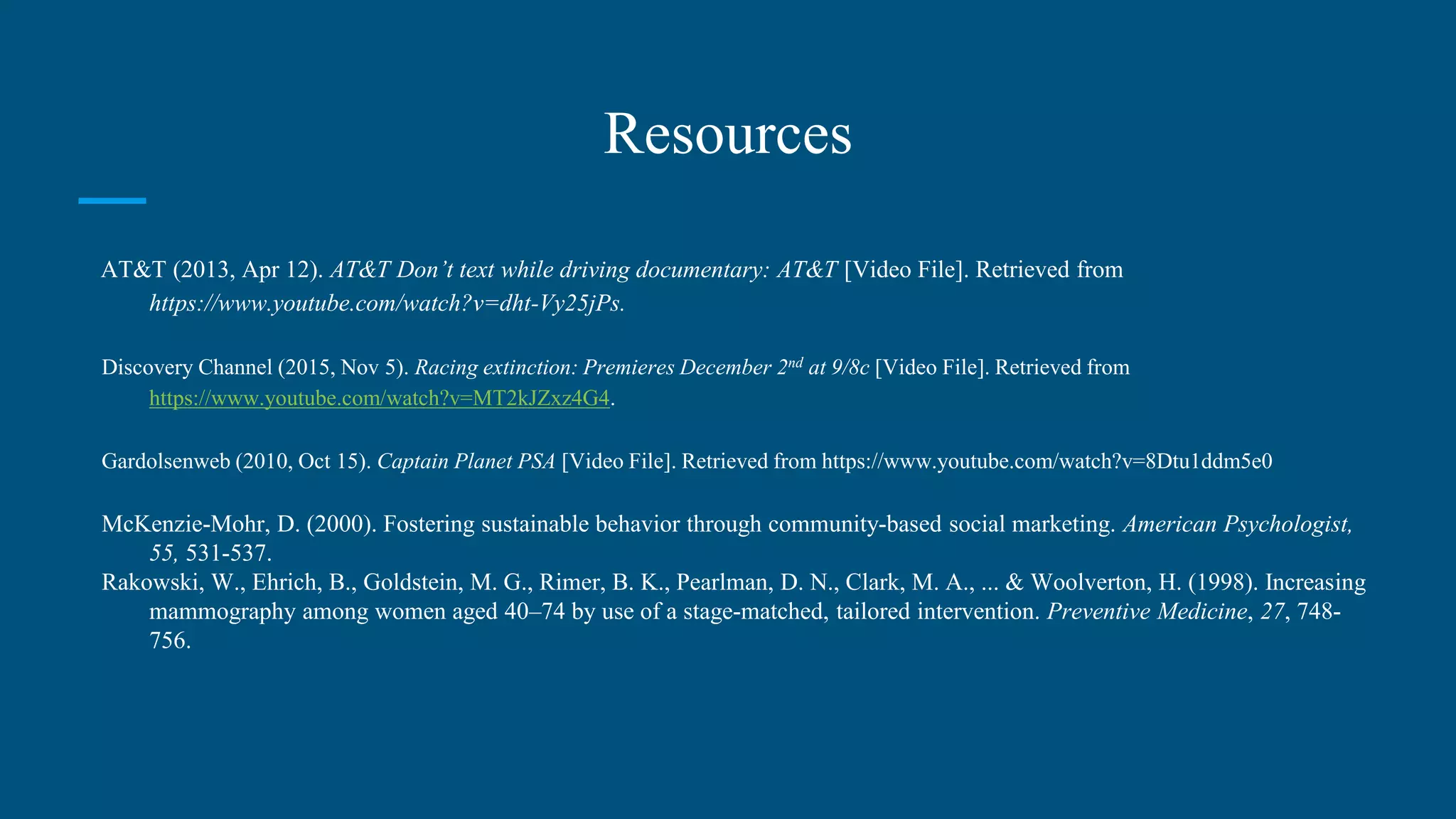 Resources
AT&T (2013, Apr 12). AT&T Don’t text while driving documentary: AT&T [Video File]. Retrieved from
https://www.youtube.com/watch?v=dht-Vy25jPs.
Discovery Channel (2015, Nov 5). Racing extinction: Premieres December 2nd at 9/8c [Video File]. Retrieved from
https://www.youtube.com/watch?v=MT2kJZxz4G4.
Gardolsenweb (2010, Oct 15). Captain Planet PSA [Video File]. Retrieved from https://www.youtube.com/watch?v=8Dtu1ddm5e0
McKenzie-Mohr, D. (2000). Fostering sustainable behavior through community-based social marketing. American Psychologist,
55, 531-537.
Rakowski, W., Ehrich, B., Goldstein, M. G., Rimer, B. K., Pearlman, D. N., Clark, M. A., ... & Woolverton, H. (1998). Increasing
mammography among women aged 40–74 by use of a stage-matched, tailored intervention. Preventive Medicine, 27, 748-
756.
 