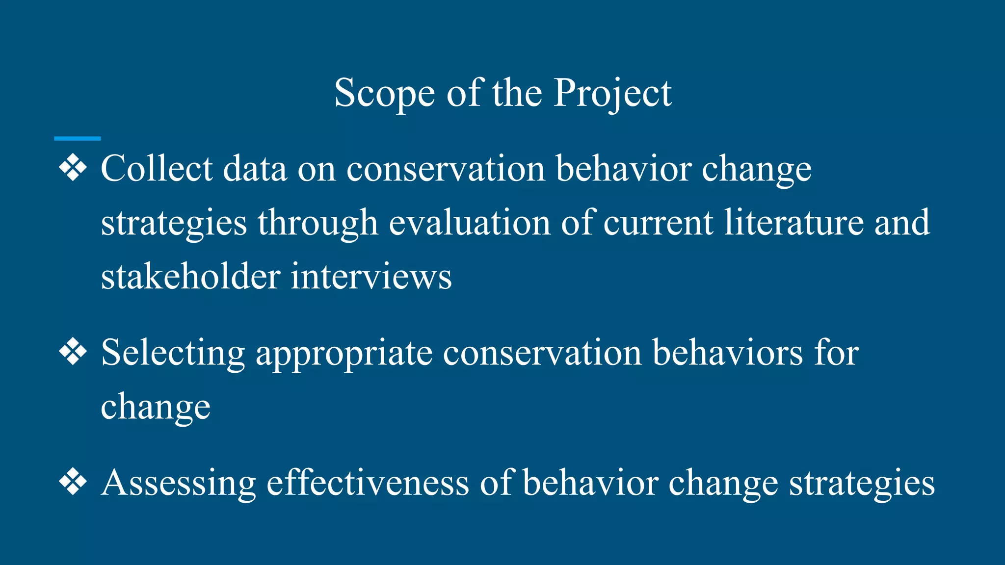 Scope of the Project
❖ Collect data on conservation behavior change
strategies through evaluation of current literature and
stakeholder interviews
❖ Selecting appropriate conservation behaviors for
change
❖ Assessing effectiveness of behavior change strategies
 