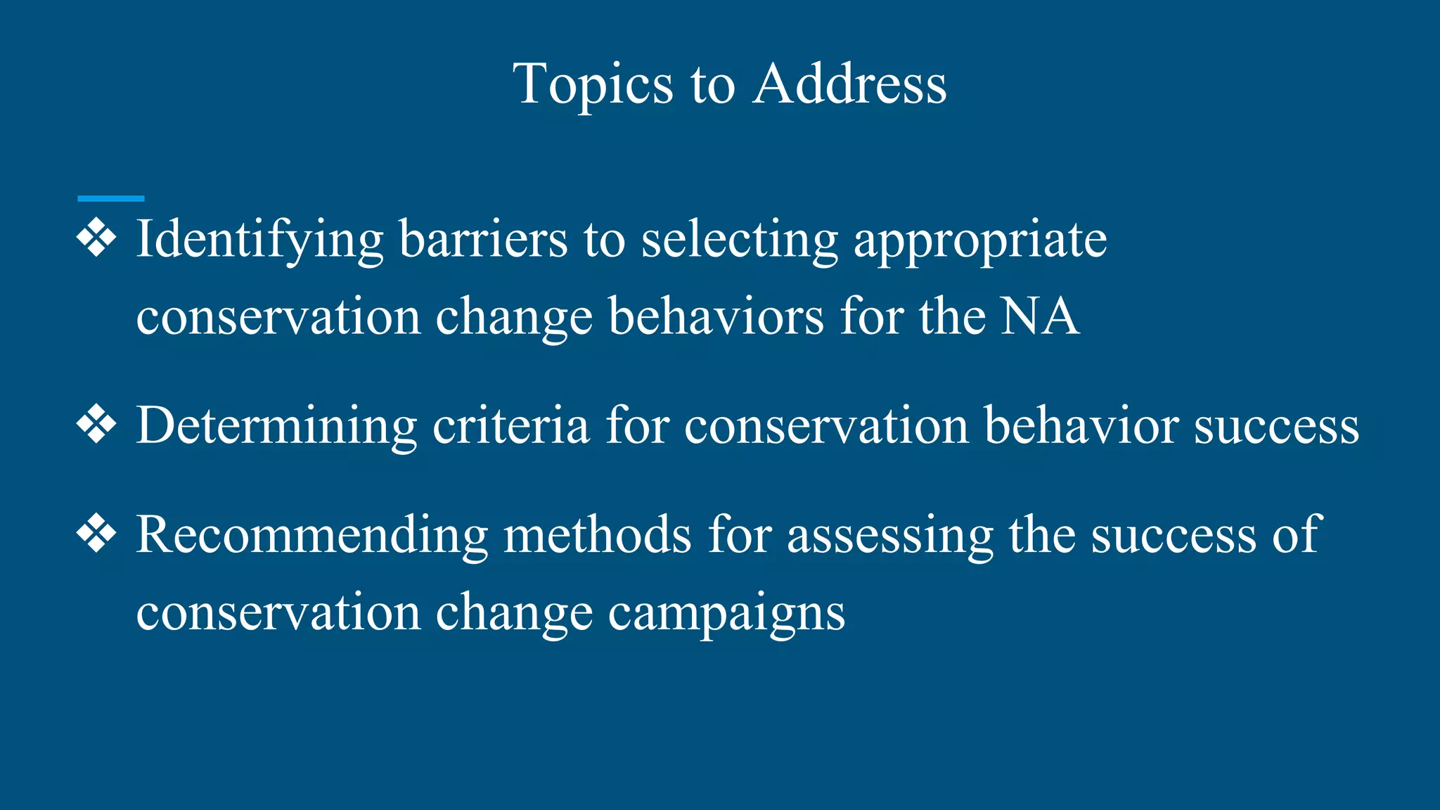 Topics to Address
❖ Identifying barriers to selecting appropriate
conservation change behaviors for the NA
❖ Determining criteria for conservation behavior success
❖ Recommending methods for assessing the success of
conservation change campaigns
 