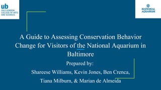 A Guide to Assessing Conservation Behavior
Change for Visitors of the National Aquarium in
Baltimore
Prepared by:
Shareese Williams, Kevin Jones, Ben Crenca,
Tiana Milburn, & Marian de Almeida
 