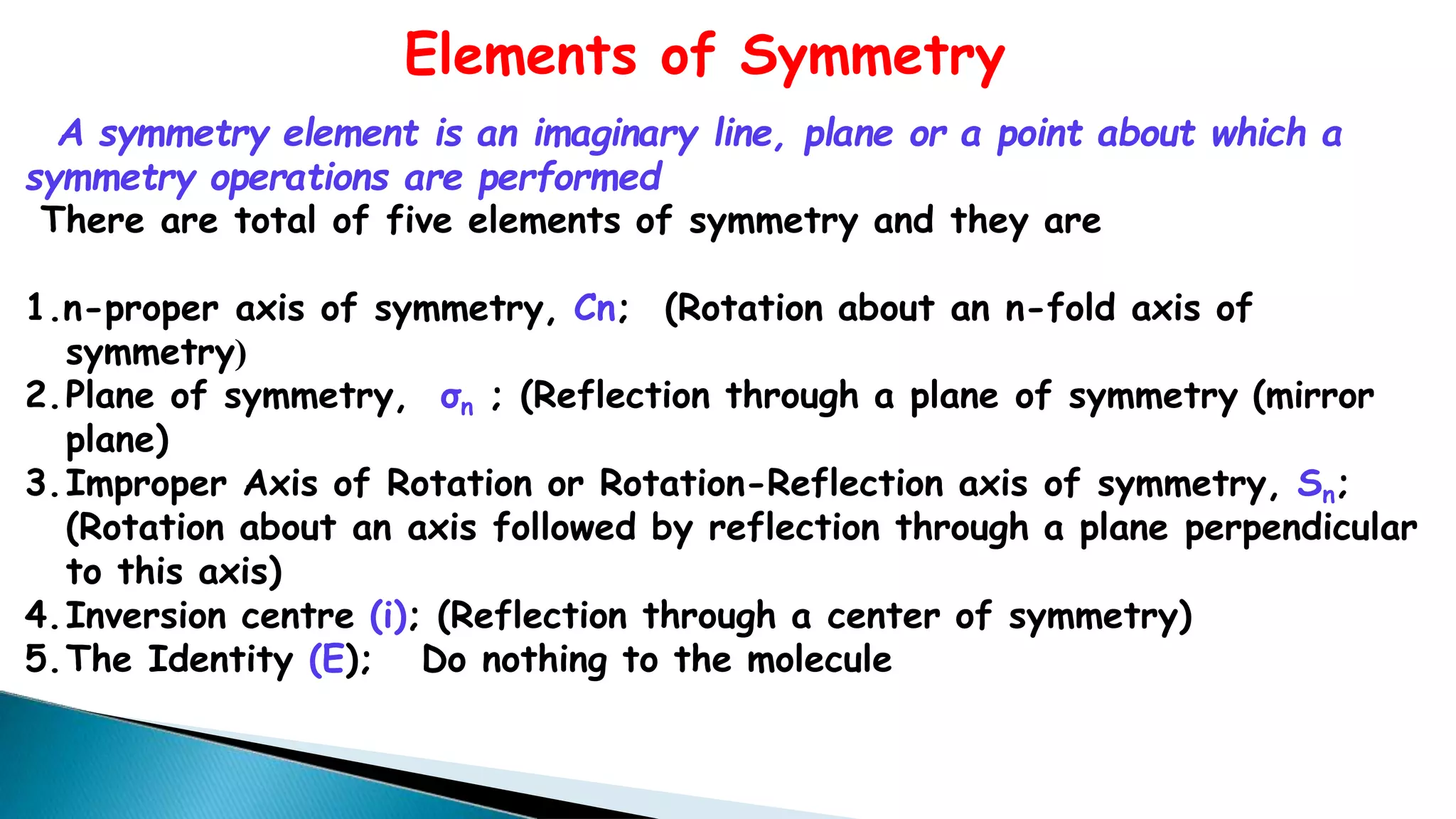 Elements of Symmetry
A symmetry element is an imaginary line, plane or a point about which a
symmetry operations are performed
There are total of five elements of symmetry and they are
1.n-proper axis of symmetry, Cn; (Rotation about an n-fold axis of
symmetry)
2.Plane of symmetry, σn ; (Reflection through a plane of symmetry (mirror
plane)
3.Improper Axis of Rotation or Rotation-Reflection axis of symmetry, Sn;
(Rotation about an axis followed by reflection through a plane perpendicular
to this axis)
4.Inversion centre (i); (Reflection through a center of symmetry)
5.The Identity (E); Do nothing to the molecule
 