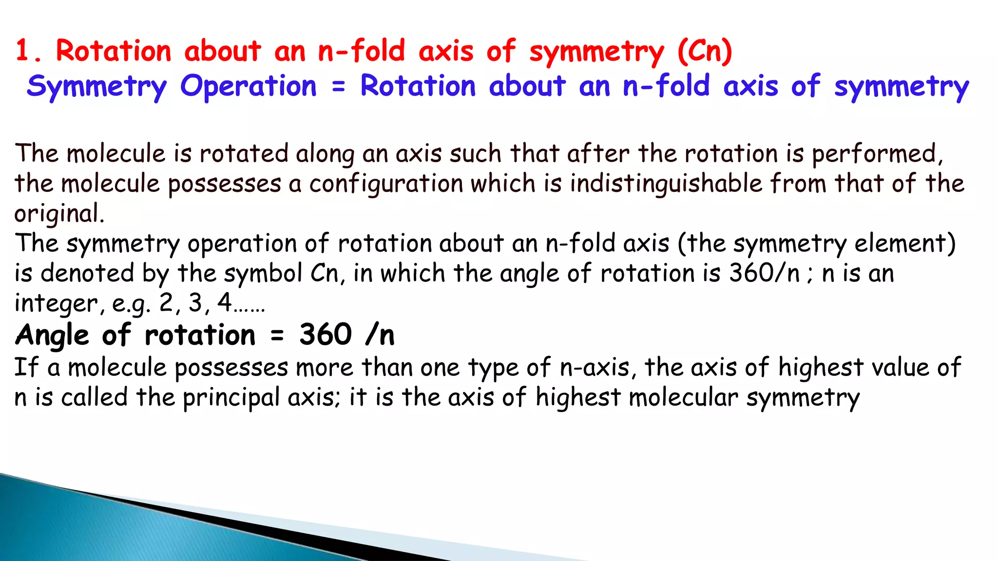 1. Rotation about an n-fold axis of symmetry (Cn)
Symmetry Operation = Rotation about an n-fold axis of symmetry
The molecule is rotated along an axis such that after the rotation is performed,
the molecule possesses a configuration which is indistinguishable from that of the
original.
The symmetry operation of rotation about an n-fold axis (the symmetry element)
is denoted by the symbol Cn, in which the angle of rotation is 360/n ; n is an
integer, e.g. 2, 3, 4……
Angle of rotation = 360 /n
If a molecule possesses more than one type of n-axis, the axis of highest value of
n is called the principal axis; it is the axis of highest molecular symmetry
 