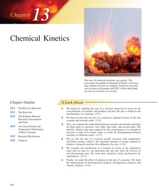 564
The rates of chemical reactions vary greatly. The
conversion of graphite to diamond in Earth’s crust may
take millions of years to complete. Explosive reactions
such as those of dynamite and TNT, on the other hand,
are over in a fraction of a second.
Chemical Kinetics
Chapter Outline
13.1 The Rate of a Reaction
13.2 The Rate Law
13.3 The Relation Between
Reactant Concentration
and Time
13.4 Activation Energy and
Temperature Dependence
of Rate Constants
13.5 Reaction Mechanisms
13.6 Catalysis
A Look Ahead
• We begin by studying the rate of a reaction expressed in terms of the
concentrations of reactants and products and how the rate is related to the
stoichiometry of a reaction. (13.1)
• We then see how the rate law of a reaction is defined in terms of the rate
constant and reaction order. (13.2)
• Next, we examine the relationship between reactant concentration and time
for three types of reactions: zero order, first order, and second order. The
half-life, which is the time required for the concentration of a reactant to
decrease to half of its initial value, is useful for distinguishing between
reactions of different orders. (13.3)
• We see that the rate of a reaction usually increases with temperature.
Activation energy, which is the minimum amount of energy required to
initiate a chemical reaction, also influences the rate. (13.4)
• We examine the mechanism of a reaction in terms of the elementary
steps and see that we can determine the rate law from the slowest or
rate-determining step. We learn how chemists verify mechanisms by
experiments. (13.5)
• Finally, we study the effect of catalyst on the rate of a reaction. We learn
the characteristics of heterogeneous catalysis, homogeneous catalysis, and
enzyme catalysis. (13.6)
cha02680_ch13_564-622.indd Page 564 6/23/11 6:21 PM user-f465
cha02680_ch13_564-622.indd Page 564 6/23/11 6:21 PM user-f465 Volume/204/es/MHDQ280/cha02680_disk1of1/0073402680/cha02680_pagefile
Volume/204/es/MHDQ280/cha02680_disk1of1/0073402680/cha02680_pagefile
 