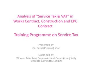 Analysis of “Service Tax & VAT” in
Works Contract, Construction and EPC
Contract
Presented by:
Ca. Payal (Prerana) Shah
Organised by:
Women Members Empowerment Committee jointly
with IDT Committee of ICAI
Training Programme on Service Tax
 