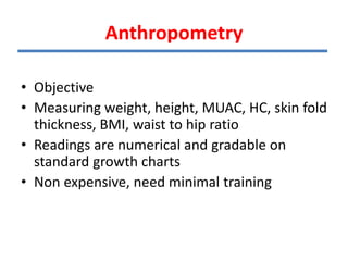 Anthropometry
• Objective
• Measuring weight, height, MUAC, HC, skin fold
thickness, BMI, waist to hip ratio
• Readings are numerical and gradable on
standard growth charts
• Non expensive, need minimal training
 