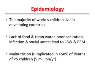 Epidemiology
• The majority of world’s children live in
developing countries
• Lack of food & clean water, poor sanitation,
infection & social unrest lead to LBW & PEM
• Malnutrition is implicated in >50% of deaths
of <5 children (5 million/yr)
 