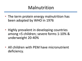 • The term protein energy malnutrition has
been adopted by WHO in 1976
• Highly prevalent in developing countries
among <5 children; severe forms 1-10% &
underweight 20-40%
• All children with PEM have micronutrient
deficiency.
Malnutrition
 