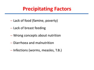 Precipitating Factors
– Lack of food (famine, poverty)
– Lack of breast feeding
– Wrong concepts about nutrition
– Diarrhoea and malnutrition
– Infections (worms, measles, T.B.)
 