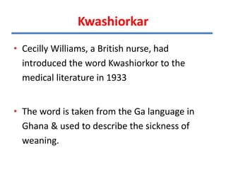 Kwashiorkar
• Cecilly Williams, a British nurse, had
introduced the word Kwashiorkor to the
medical literature in 1933
• The word is taken from the Ga language in
Ghana & used to describe the sickness of
weaning.
 