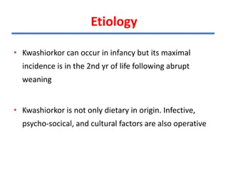 Etiology
• Kwashiorkor can occur in infancy but its maximal
incidence is in the 2nd yr of life following abrupt
weaning
• Kwashiorkor is not only dietary in origin. Infective,
psycho-socical, and cultural factors are also operative
 