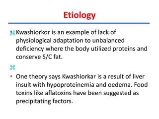 Kwashiorkor is an example of lack of
physiological adaptation to
unbalanced deficiency where the body
utilized proteins and conserve S/C fat.
One theory says Kwash is a result of
liver insult with hypoproteinemia and
oedema. Food toxins like aflatoxins
have been suggested as precipitating
factors.
• Kwashiorkor is an example of lack of
physiological adaptation to unbalanced
deficiency where the body utilized proteins and
conserve S/C fat.
• One theory says Kwashiorkar is a result of liver
insult with hypoproteinemia and oedema. Food
toxins like aflatoxins have been suggested as
precipitating factors.
Etiology
 