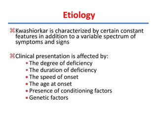 Kwashiorkar is characterized by certain constant
features in addition to a variable spectrum of
symptoms and signs
Clinical presentation is affected by:
•The degree of deficiency
•The duration of deficiency
 The speed of onset
 The age at onset
 Presence of conditioning factors
 Genetic factors
Etiology
 