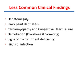 Less Common Clinical Findings
• Hepatomegaly
• Flaky paint dermatitis
• Cardiomyopathy and Congestive Heart Failure
• Dehydration (Diarrhoea & Vomiting)
• Signs of micronutrient deficiency
• Signs of infection
TIONS
 