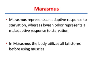  Marasmus represents an adaptive response to
starvation, whereas kwashiorkor represents a
maladaptive response to starvation
 In Marasmus the body utilizes all fat stores
before using muscles
Marasmus
 