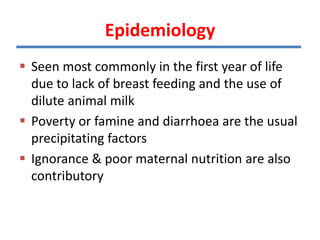 Epidemiology
 Seen most commonly in the first year of life
due to lack of breast feeding and the use of
dilute animal milk
 Poverty or famine and diarrhoea are the usual
precipitating factors
 Ignorance & poor maternal nutrition are also
contributory
 