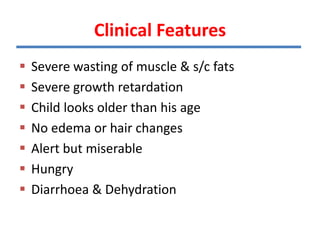Clinical Features
 Severe wasting of muscle & s/c fats
 Severe growth retardation
 Child looks older than his age
 No edema or hair changes
 Alert but miserable
 Hungry
 Diarrhoea & Dehydration
 