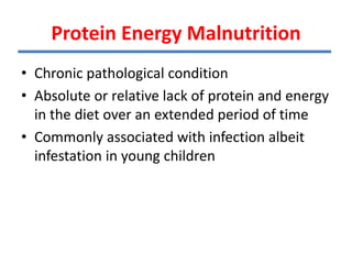Protein Energy Malnutrition
• Chronic pathological condition
• Absolute or relative lack of protein and energy
in the diet over an extended period of time
• Commonly associated with infection albeit
infestation in young children
 